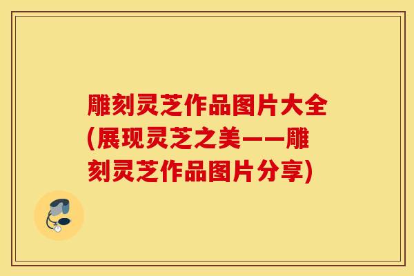 雕刻灵芝作品图片大全(展现灵芝之美——雕刻灵芝作品图片分享)-第1张图片-灵芝之家 雕刻灵芝作品图片大全(展现灵芝之美——雕刻灵芝作品图片分享)-第1张图片-灵芝之家