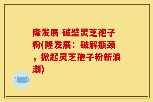 隆发展 破壁灵芝孢子粉(隆发展:破解瓶颈,掀起灵芝孢子粉新浪潮)-第1张图片-灵芝之家 隆发展 破壁灵芝孢子粉(隆发展:破解瓶颈,掀起灵芝孢子粉新浪潮)-第1张图片-灵芝之家