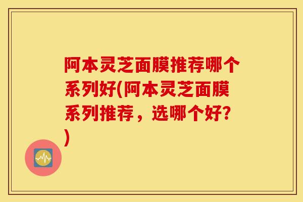 阿本灵芝面膜推荐哪个系列好(阿本灵芝面膜系列推荐，选哪个好？)-第1张图片-灵芝之家