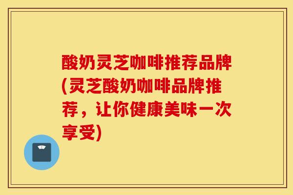 酸奶灵芝咖啡推荐品牌(灵芝酸奶咖啡品牌推荐,让你健康美味一次享受)-第1张图片-灵芝之家 酸奶灵芝咖啡推荐品牌(灵芝酸奶咖啡品牌推荐,让你健康美味一次享受)-第1张图片-灵芝之家