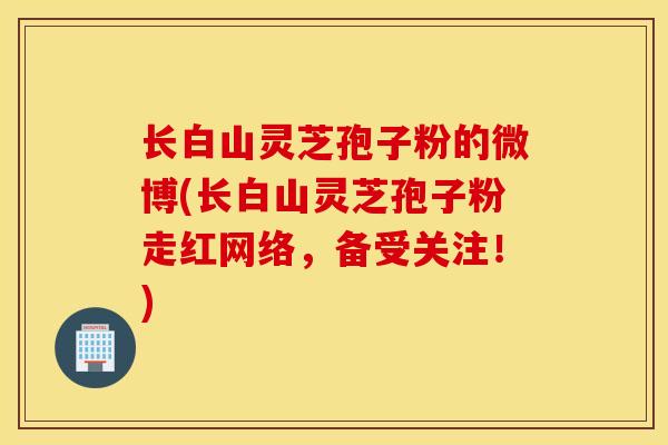 长白山灵芝孢子粉的微博(长白山灵芝孢子粉走红网络,备受关注!)-第1张图片-灵芝之家 长白山灵芝孢子粉的微博(长白山灵芝孢子粉走红网络,备受关注!)-第1张图片-灵芝之家