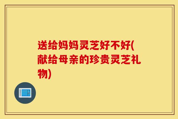 送给妈妈灵芝好不好(献给母亲的珍贵灵芝礼物)-第1张图片-灵芝之家 送给妈妈灵芝好不好(献给母亲的珍贵灵芝礼物)-第1张图片-灵芝之家
