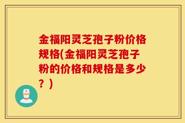 金福阳灵芝孢子粉价格规格(金福阳灵芝孢子粉的价格和规格是多少？)-第1张图片-灵芝之家