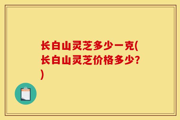 长白山灵芝多少一克(长白山灵芝价格多少?)-第1张图片-灵芝之家 长白山灵芝多少一克(长白山灵芝价格多少?)-第1张图片-灵芝之家