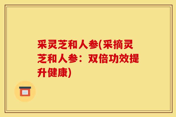 采灵芝和人参(采摘灵芝和人参:双倍功效提升健康)-第1张图片-灵芝之家 采灵芝和人参(采摘灵芝和人参:双倍功效提升健康)-第1张图片-灵芝之家
