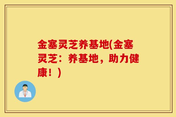 金塞灵芝养基地(金塞灵芝：养基地，助力健康！)-第1张图片-灵芝之家