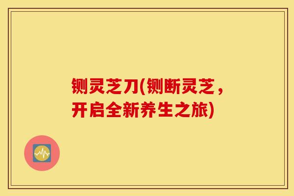 铡灵芝刀(铡断灵芝,开启全新养生之旅)-第1张图片-灵芝之家 铡灵芝刀(铡断灵芝,开启全新养生之旅)-第1张图片-灵芝之家