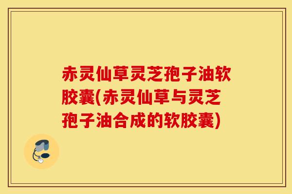 赤灵仙草灵芝孢子油软胶囊(赤灵仙草与灵芝孢子油合成的软胶囊)-第1张图片-灵芝之家 赤灵仙草灵芝孢子油软胶囊(赤灵仙草与灵芝孢子油合成的软胶囊)-第1张图片-灵芝之家