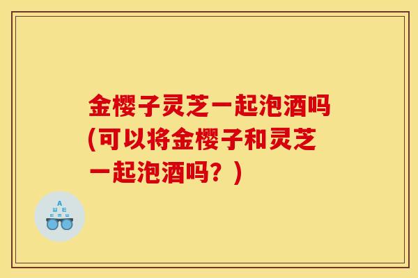 金樱子灵芝一起泡酒吗(可以将金樱子和灵芝一起泡酒吗?)-第1张图片-灵芝之家 金樱子灵芝一起泡酒吗(可以将金樱子和灵芝一起泡酒吗?)-第1张图片-灵芝之家