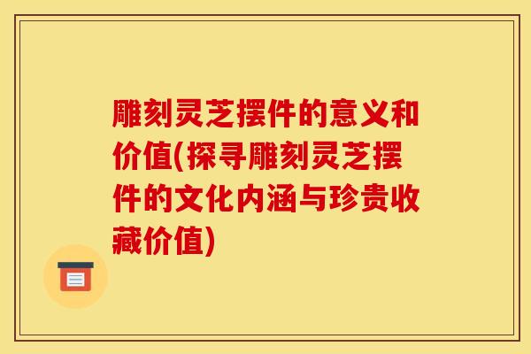 雕刻灵芝摆件的意义和价值(探寻雕刻灵芝摆件的文化内涵与珍贵收藏价值)-第1张图片-灵芝之家 雕刻灵芝摆件的意义和价值(探寻雕刻灵芝摆件的文化内涵与珍贵收藏价值)-第1张图片-灵芝之家