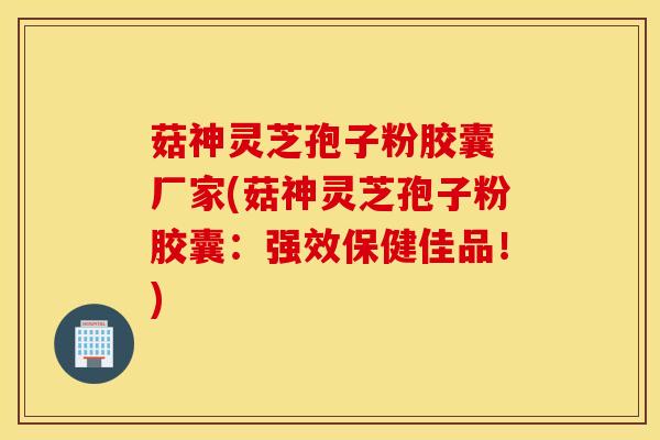 菇神灵芝孢子粉胶囊 厂家(菇神灵芝孢子粉胶囊：强效保健佳品！)-第1张图片-灵芝之家