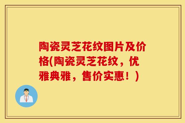 陶瓷灵芝花纹图片及价格(陶瓷灵芝花纹,优雅典雅,售价实惠!)-第1张图片-灵芝之家 陶瓷灵芝花纹图片及价格(陶瓷灵芝花纹,优雅典雅,售价实惠!)-第1张图片-灵芝之家