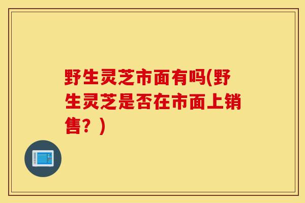 野生灵芝市面有吗(野生灵芝是否在市面上销售?)-第1张图片-灵芝之家 野生灵芝市面有吗(野生灵芝是否在市面上销售?)-第1张图片-灵芝之家