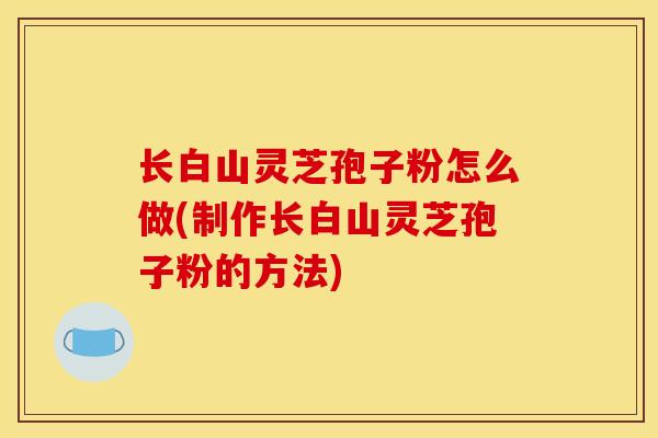 长白山灵芝孢子粉怎么做(制作长白山灵芝孢子粉的方法)-第1张图片-灵芝之家