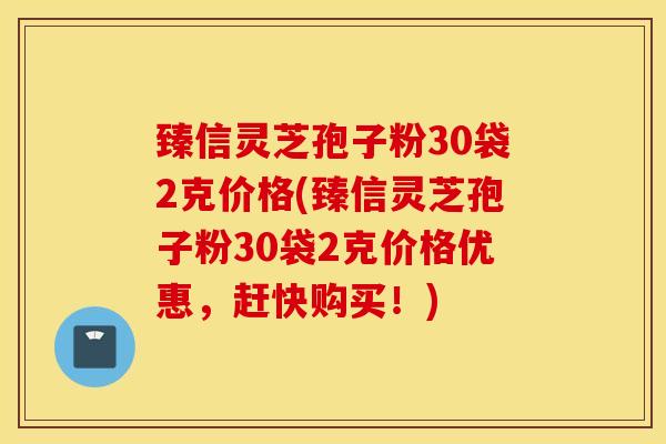 臻信灵芝孢子粉30袋2克价格(臻信灵芝孢子粉30袋2克价格优惠,赶快购买!)-第1张图片-灵芝之家 臻信灵芝孢子粉30袋2克价格(臻信灵芝孢子粉30袋2克价格优惠,赶快购买!)-第1张图片-灵芝之家
