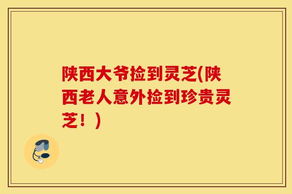 陕西大爷捡到灵芝(陕西老人意外捡到珍贵灵芝！)-第1张图片-灵芝之家