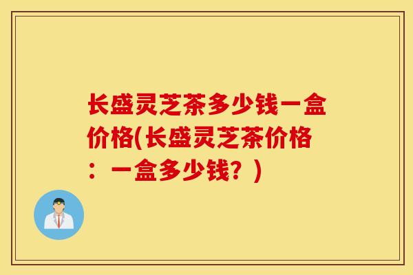 长盛灵芝茶多少钱一盒价格(长盛灵芝茶价格:一盒多少钱?)-第1张图片-灵芝之家 长盛灵芝茶多少钱一盒价格(长盛灵芝茶价格:一盒多少钱?)-第1张图片-灵芝之家