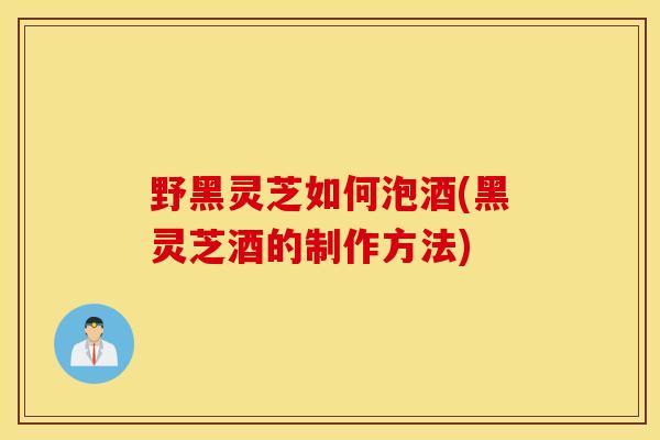 野黑灵芝如何泡酒(黑灵芝酒的制作方法)-第1张图片-灵芝之家