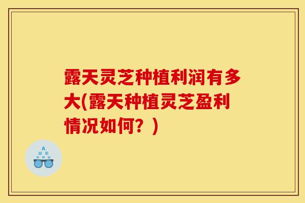 露天灵芝种植利润有多大(露天种植灵芝盈利情况如何？)-第1张图片-灵芝之家