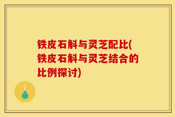 铁皮石斛与灵芝配比(铁皮石斛与灵芝结合的比例探讨)-第1张图片-灵芝之家