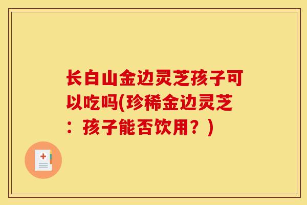 长白山金边灵芝孩子可以吃吗(珍稀金边灵芝:孩子能否饮用?)-第1张图片-灵芝之家 长白山金边灵芝孩子可以吃吗(珍稀金边灵芝:孩子能否饮用?)-第1张图片-灵芝之家