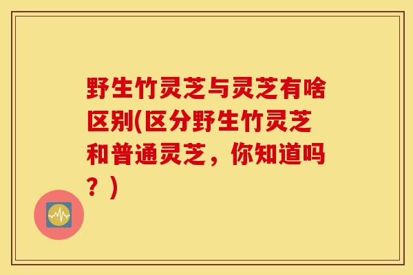 野生竹灵芝与灵芝有啥区别(区分野生竹灵芝和普通灵芝,你知道吗?)-第1张图片-灵芝之家 野生竹灵芝与灵芝有啥区别(区分野生竹灵芝和普通灵芝,你知道吗?)-第1张图片-灵芝之家