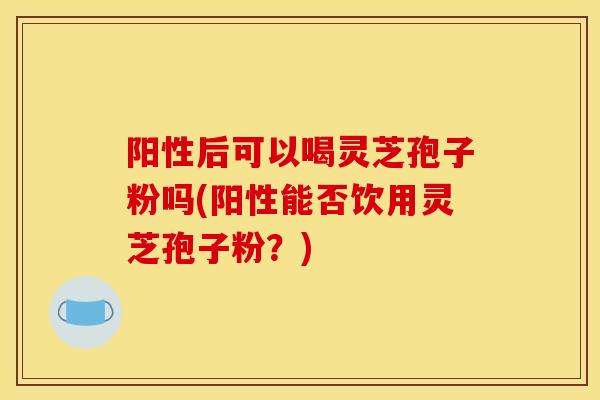 阳性后可以喝灵芝孢子粉吗(阳性能否饮用灵芝孢子粉?)-第1张图片-灵芝之家 阳性后可以喝灵芝孢子粉吗(阳性能否饮用灵芝孢子粉?)-第1张图片-灵芝之家