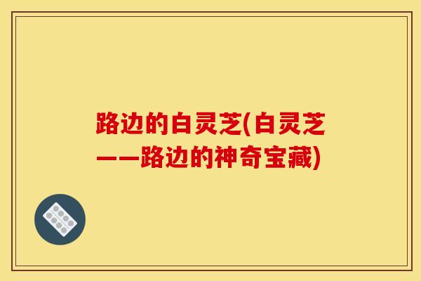 路边的白灵芝(白灵芝——路边的神奇宝藏)-第1张图片-灵芝之家 路边的白灵芝(白灵芝——路边的神奇宝藏)-第1张图片-灵芝之家