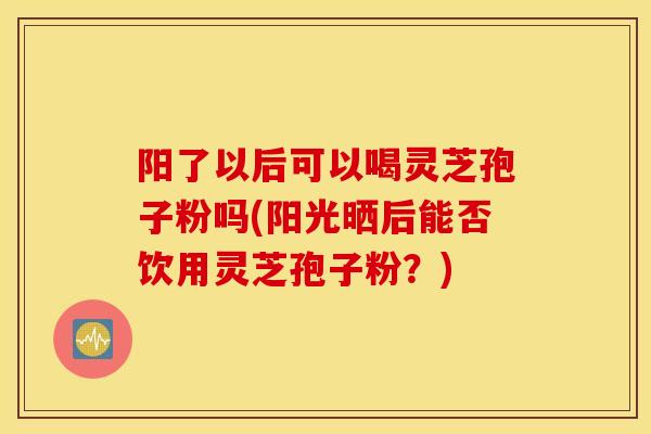 阳了以后可以喝灵芝孢子粉吗(阳光晒后能否饮用灵芝孢子粉?)-第1张图片-灵芝之家 阳了以后可以喝灵芝孢子粉吗(阳光晒后能否饮用灵芝孢子粉?)-第1张图片-灵芝之家