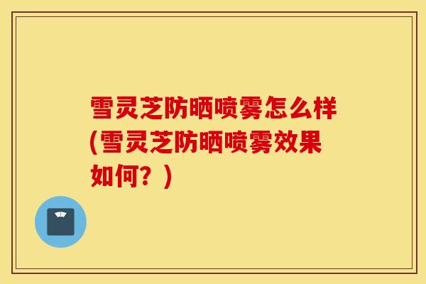 雪灵芝防晒喷雾怎么样(雪灵芝防晒喷雾效果如何?)-第1张图片-灵芝之家 雪灵芝防晒喷雾怎么样(雪灵芝防晒喷雾效果如何?)-第1张图片-灵芝之家