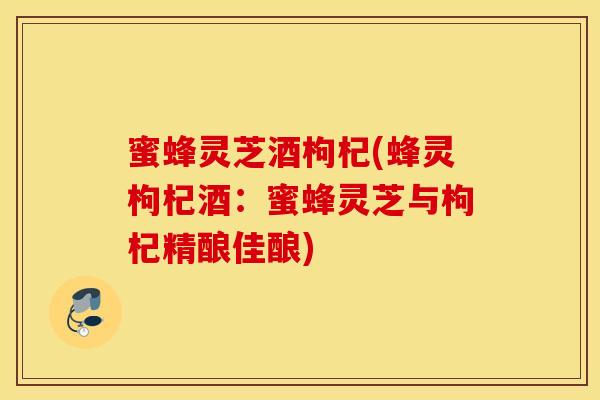 蜜蜂灵芝酒枸杞(蜂灵枸杞酒：蜜蜂灵芝与枸杞精酿佳酿)-第1张图片-灵芝之家