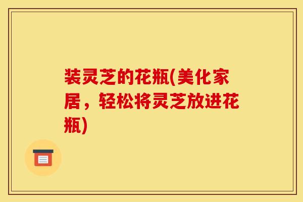 装灵芝的花瓶(美化家居,轻松将灵芝放进花瓶)-第1张图片-灵芝之家 装灵芝的花瓶(美化家居,轻松将灵芝放进花瓶)-第1张图片-灵芝之家