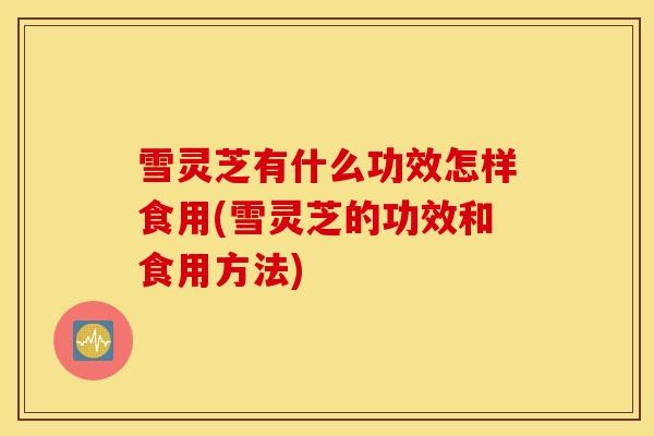 雪灵芝有什么功效怎样食用(雪灵芝的功效和食用方法)-第1张图片-灵芝之家