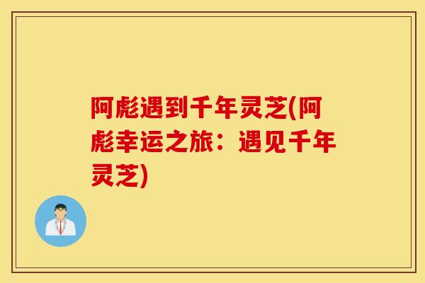 阿彪遇到千年灵芝(阿彪幸运之旅：遇见千年灵芝)-第1张图片-灵芝之家