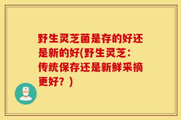 野生灵芝菌是存的好还是新的好(野生灵芝：传统保存还是新鲜采摘更好？)-第1张图片-灵芝之家