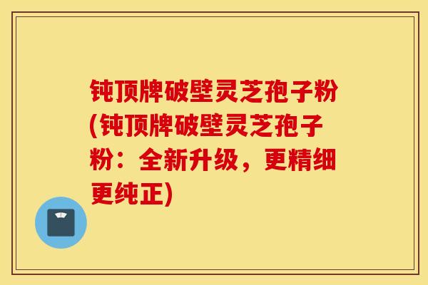 钝顶牌破壁灵芝孢子粉(钝顶牌破壁灵芝孢子粉:全新升级,更精细更纯正)-第1张图片-灵芝之家 钝顶牌破壁灵芝孢子粉(钝顶牌破壁灵芝孢子粉:全新升级,更精细更纯正)-第1张图片-灵芝之家