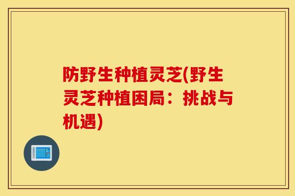 防野生种植灵芝(野生灵芝种植困局:挑战与机遇)-第1张图片-灵芝之家 防野生种植灵芝(野生灵芝种植困局:挑战与机遇)-第1张图片-灵芝之家