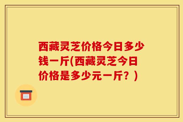 西藏灵芝价格今日多少钱一斤(西藏灵芝今日价格是多少元一斤?)-第1张图片-灵芝之家 西藏灵芝价格今日多少钱一斤(西藏灵芝今日价格是多少元一斤?)-第1张图片-灵芝之家