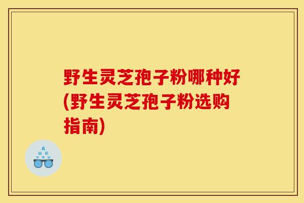 野生灵芝孢子粉哪种好(野生灵芝孢子粉选购指南)-第1张图片-灵芝之家