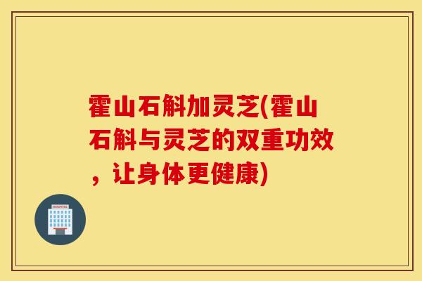 霍山石斛加灵芝(霍山石斛与灵芝的双重功效,让身体更健康)-第1张图片-灵芝之家 霍山石斛加灵芝(霍山石斛与灵芝的双重功效,让身体更健康)-第1张图片-灵芝之家