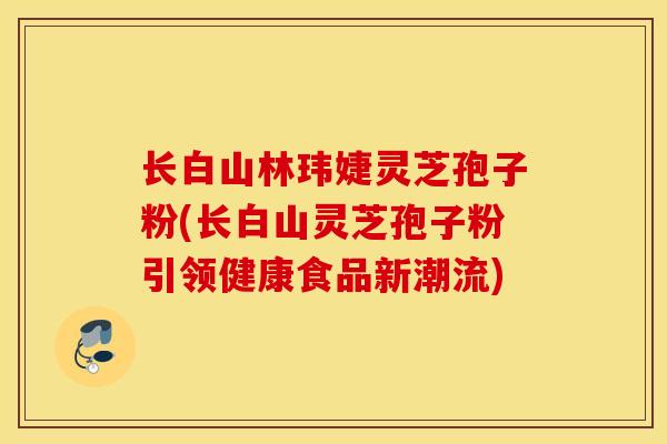 长白山林玮婕灵芝孢子粉(长白山灵芝孢子粉引领健康食品新潮流)-第1张图片-灵芝之家 长白山林玮婕灵芝孢子粉(长白山灵芝孢子粉引领健康食品新潮流)-第1张图片-灵芝之家