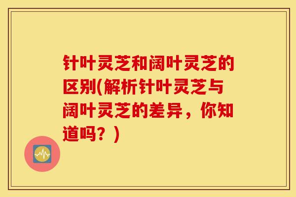 针叶灵芝和阔叶灵芝的区别(解析针叶灵芝与阔叶灵芝的差异,你知道吗?)-第1张图片-灵芝之家 针叶灵芝和阔叶灵芝的区别(解析针叶灵芝与阔叶灵芝的差异,你知道吗?)-第1张图片-灵芝之家