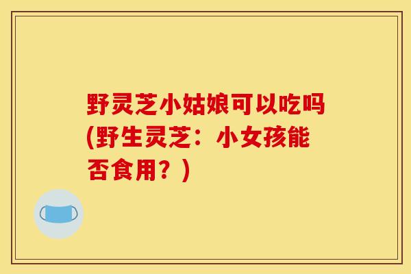 野灵芝小姑娘可以吃吗(野生灵芝:小女孩能否食用?)-第1张图片-灵芝之家 野灵芝小姑娘可以吃吗(野生灵芝:小女孩能否食用?)-第1张图片-灵芝之家