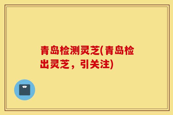 青岛检测灵芝(青岛检出灵芝,引关注)-第1张图片-灵芝之家 青岛检测灵芝(青岛检出灵芝,引关注)-第1张图片-灵芝之家