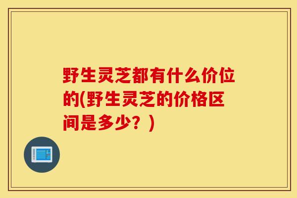 野生灵芝都有什么价位的(野生灵芝的价格区间是多少?)-第1张图片-灵芝之家 野生灵芝都有什么价位的(野生灵芝的价格区间是多少?)-第1张图片-灵芝之家