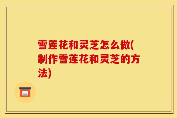 雪莲花和灵芝怎么做(制作雪莲花和灵芝的方法)-第1张图片-灵芝之家 雪莲花和灵芝怎么做(制作雪莲花和灵芝的方法)-第1张图片-灵芝之家
