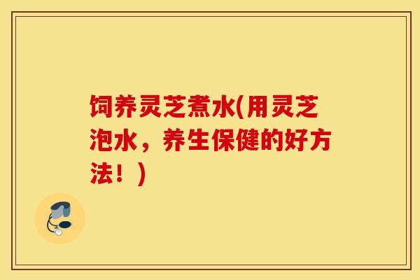 饲养灵芝煮水(用灵芝泡水，养生保健的好方法！)-第1张图片-灵芝之家