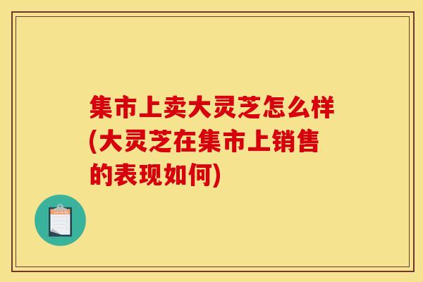 集市上卖大灵芝怎么样(大灵芝在集市上销售的表现如何)-第1张图片-灵芝之家 集市上卖大灵芝怎么样(大灵芝在集市上销售的表现如何)-第1张图片-灵芝之家