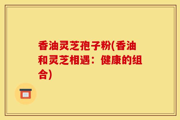 香油灵芝孢子粉(香油和灵芝相遇:健康的组合)-第1张图片-灵芝之家 香油灵芝孢子粉(香油和灵芝相遇:健康的组合)-第1张图片-灵芝之家