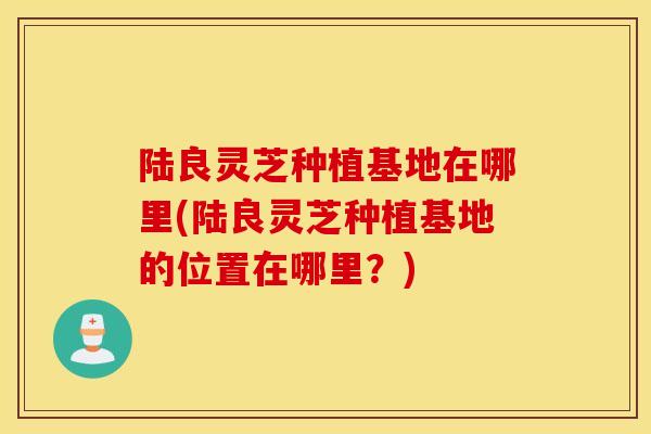 陆良灵芝种植基地在哪里(陆良灵芝种植基地的位置在哪里?)-第1张图片-灵芝之家 陆良灵芝种植基地在哪里(陆良灵芝种植基地的位置在哪里?)-第1张图片-灵芝之家